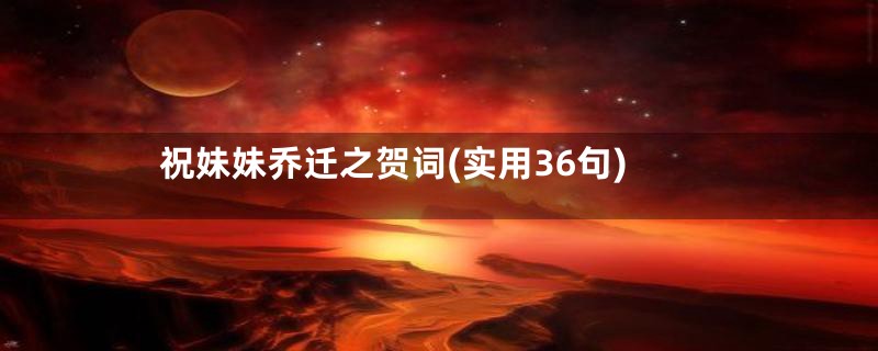 祝妹妹乔迁之贺词(实用36句)