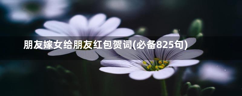 朋友嫁女给朋友红包贺词(必备825句)