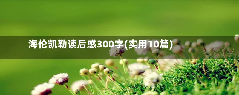 海伦凯勒读后感300字(实用10篇)