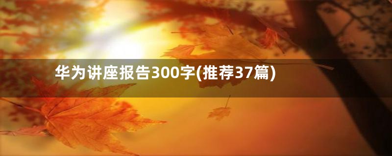 华为讲座报告300字(推荐37篇)